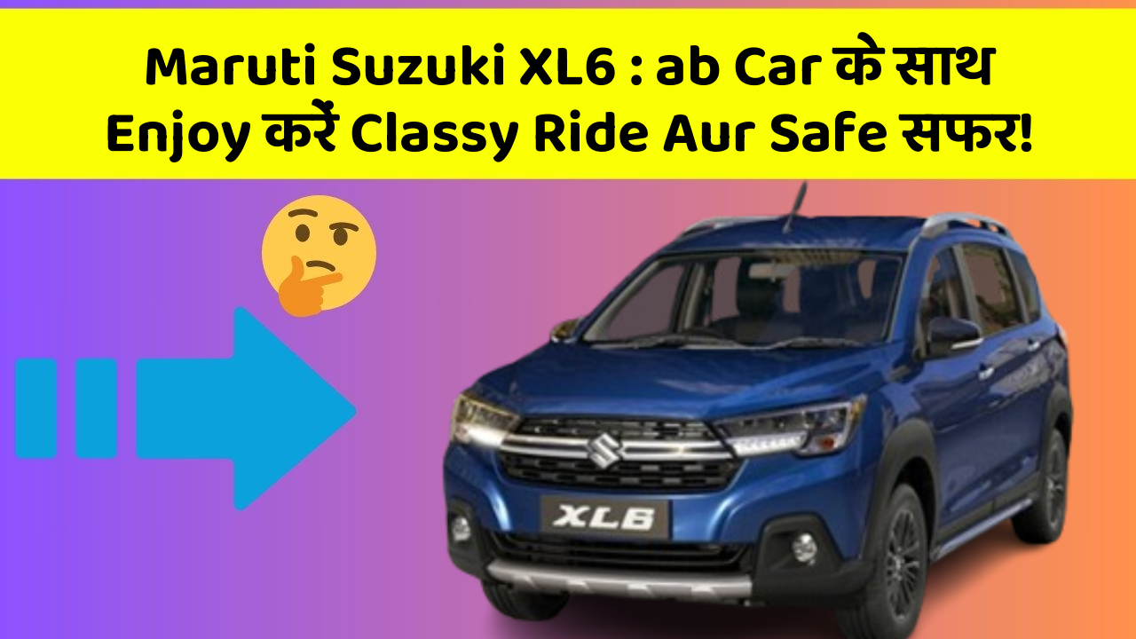 Maruti Suzuki XL6 : ab Car के साथ Enjoy करें Classy Ride Aur Safe सफर!